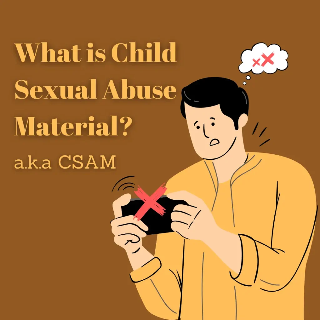 What is Child Sexual Abuse Material (CSAM)? 

Child Sexual Abuse Materials (also known as “child pornography”) denotes any visual representation of sexually explicit conduct involving individuals under 18 years old.